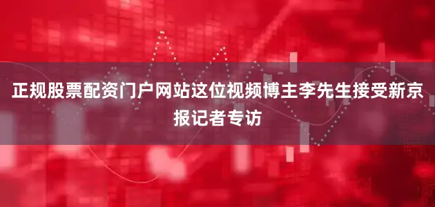 正规股票配资门户网站这位视频博主李先生接受新京报记者专访