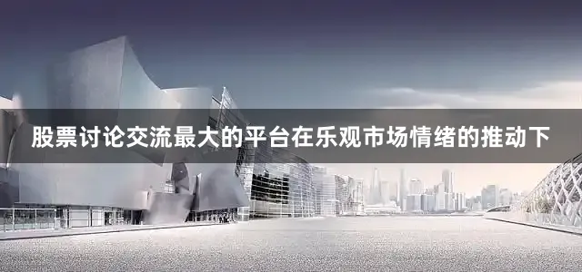 股票讨论交流最大的平台在乐观市场情绪的推动下