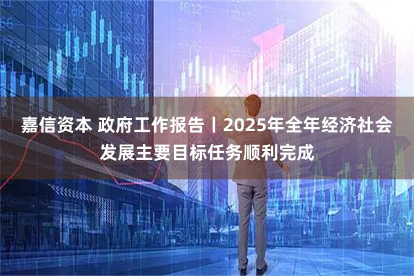 嘉信资本 政府工作报告丨2025年全年经济社会发展主要目标任务顺利完成