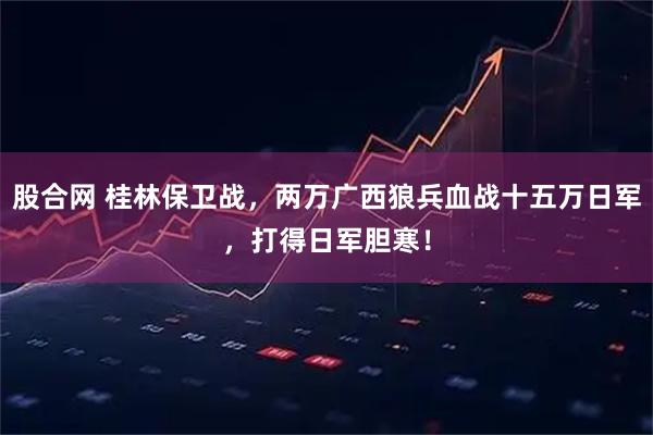 股合网 桂林保卫战，两万广西狼兵血战十五万日军，打得日军胆寒！