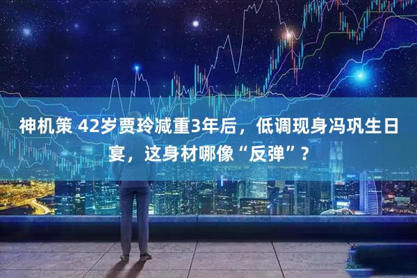 神机策 42岁贾玲减重3年后，低调现身冯巩生日宴，这身材哪像“反弹”？