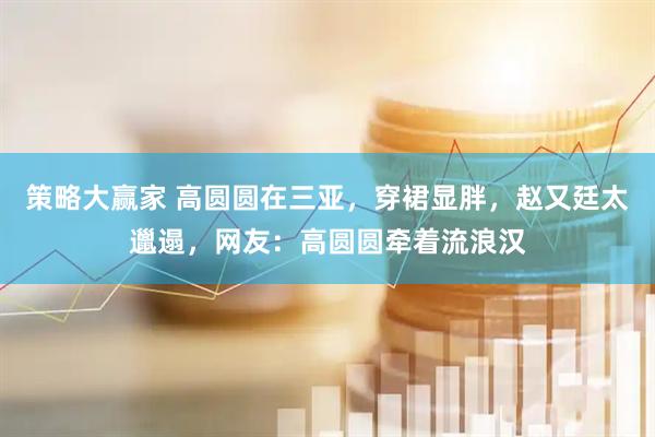 策略大赢家 高圆圆在三亚，穿裙显胖，赵又廷太邋遢，网友：高圆圆牵着流浪汉