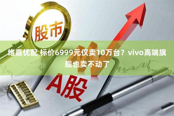 维嘉优配 标价6999元仅卖10万台？vivo高端旗舰也卖不动了