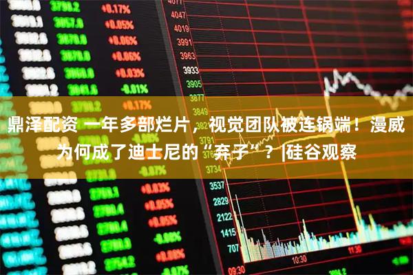 鼎泽配资 一年多部烂片，视觉团队被连锅端！漫威为何成了迪士尼的“弃子”？|硅谷观察