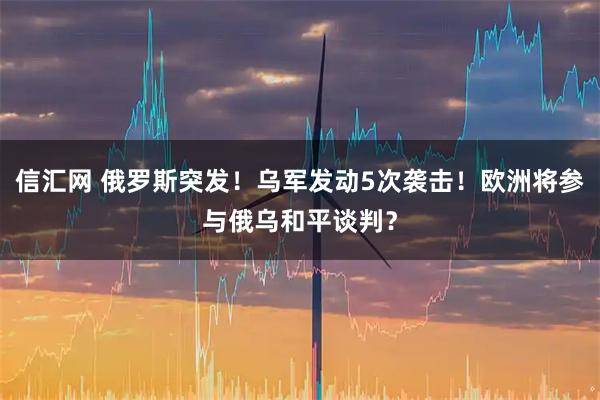 信汇网 俄罗斯突发！乌军发动5次袭击！欧洲将参与俄乌和平谈判？