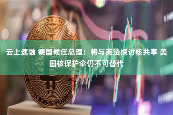 云上速融 德国候任总理：将与英法探讨核共享 美国核保护伞仍不可替代