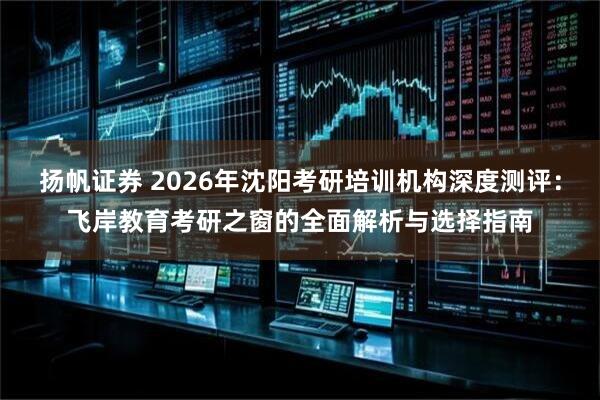 扬帆证券 2026年沈阳考研培训机构深度测评：飞岸教育考研之窗的全面解析与选择指南