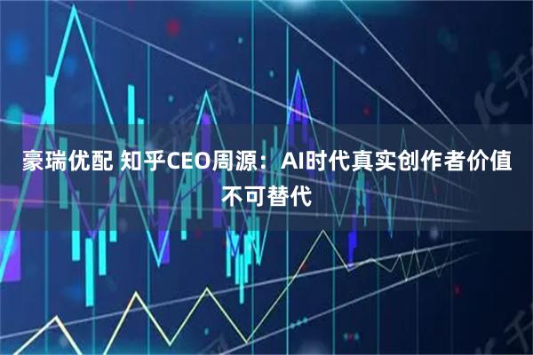 豪瑞优配 知乎CEO周源：AI时代真实创作者价值不可替代