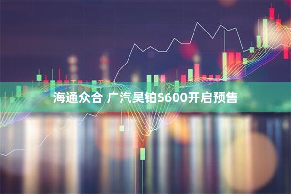 海通众合 广汽昊铂S600开启预售