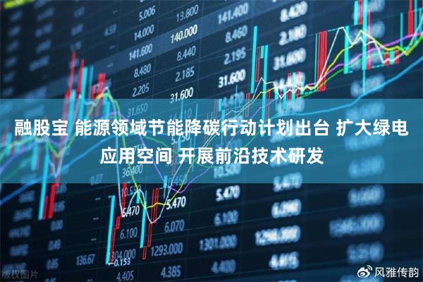 融股宝 能源领域节能降碳行动计划出台 扩大绿电应用空间 开展前沿技术研发