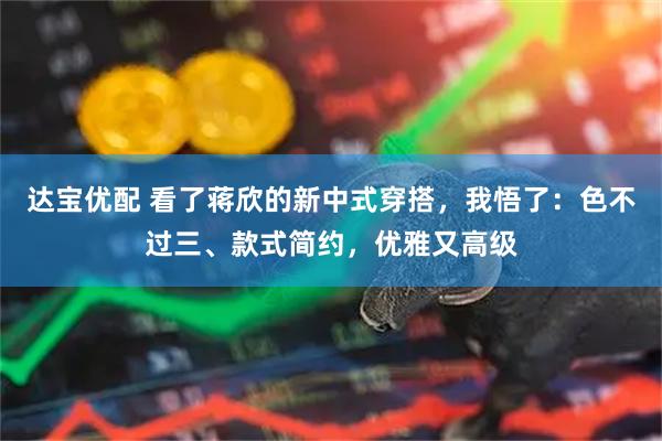 达宝优配 看了蒋欣的新中式穿搭,我悟了:色不过三、款式简约,优雅又高级