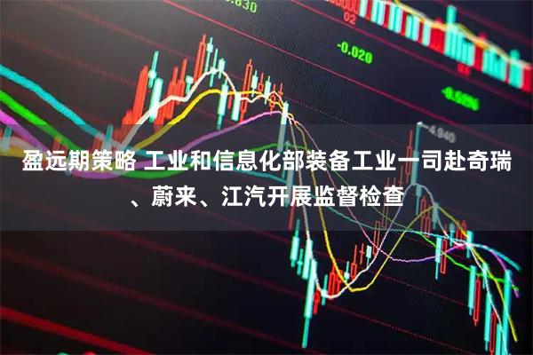 盈远期策略 工业和信息化部装备工业一司赴奇瑞、蔚来、江汽开展监督检查