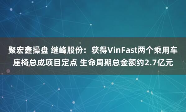 聚宏鑫操盘 继峰股份：获得VinFast两个乘用车座椅总成项目定点 生命周期总金额约2.7亿元