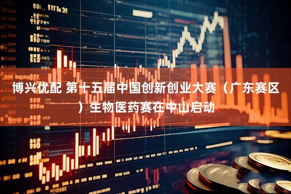 博兴优配 第十五届中国创新创业大赛（广东赛区）生物医药赛在中山启动