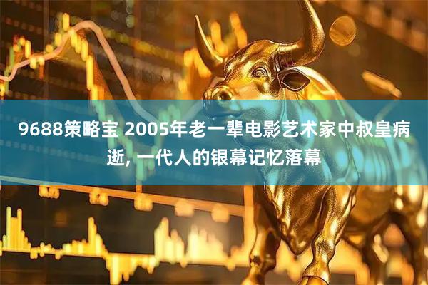 9688策略宝 2005年老一辈电影艺术家中叔皇病逝, 一代人的银幕记忆落幕