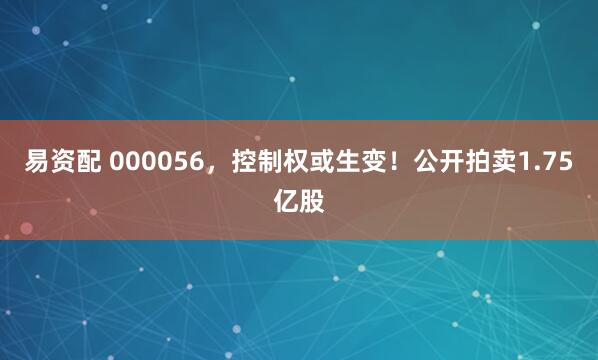 易资配 000056，控制权或生变！公开拍卖1.75亿股