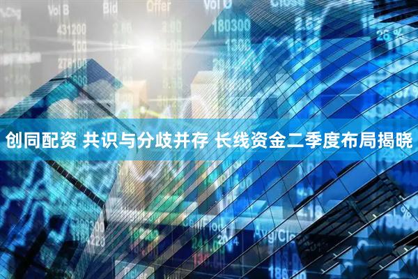 创同配资 共识与分歧并存 长线资金二季度布局揭晓